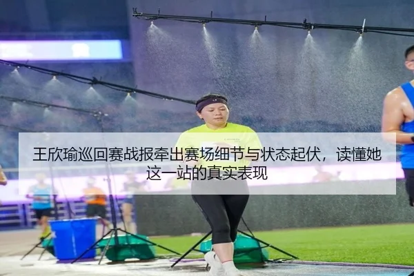 王欣瑜巡回赛战报牵出赛场细节与状态起伏，读懂她这一站的真实表现